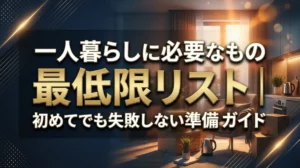 一人暮らしに必要なもの最低限リスト｜初めてでも失敗しない準備ガイド